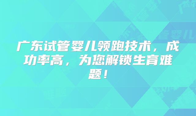 广东试管婴儿领跑技术，成功率高，为您解锁生育难题！