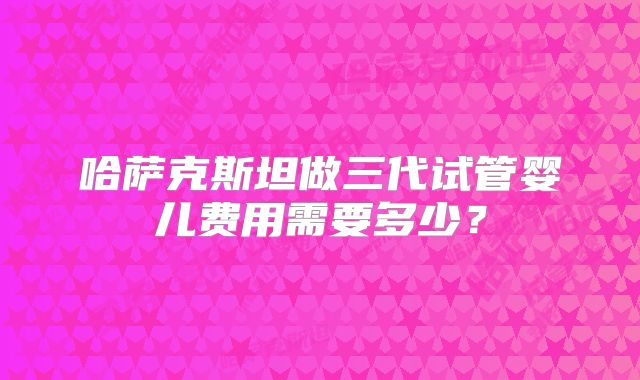 哈萨克斯坦做三代试管婴儿费用需要多少？