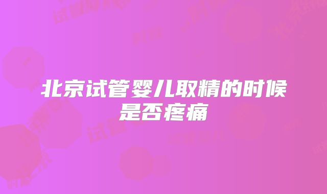 北京试管婴儿取精的时候是否疼痛