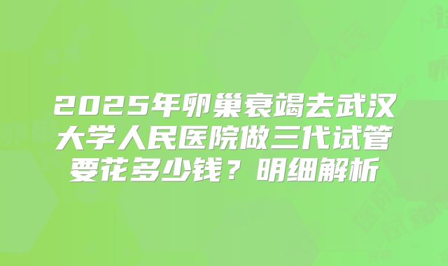 2025年卵巢衰竭去武汉大学人民医院做三代试管要花多少钱?明细解析