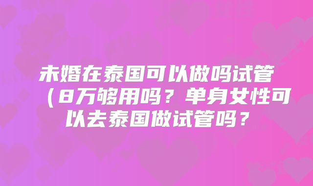 未婚在泰国可以做吗试管(8万够用吗?单身女性可以去泰国做试管吗?