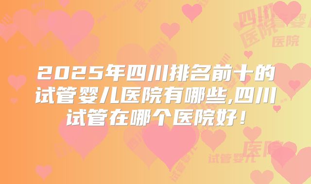 2025年四川排名前十的试管婴儿医院有哪些,四川试管在哪个医院好!