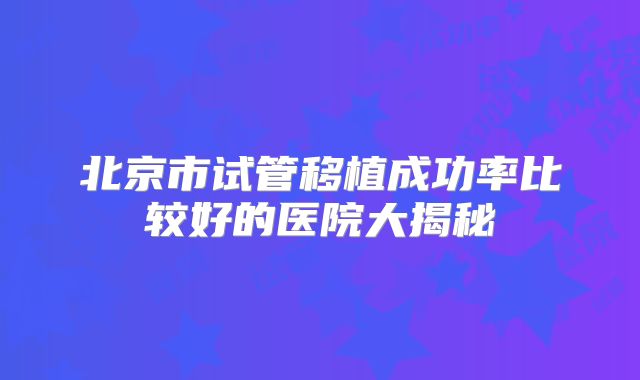 北京市试管移植成功率比较好的医院大揭秘