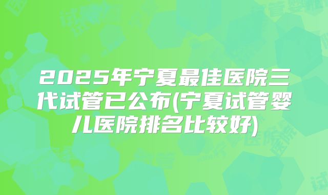 2025年宁夏最佳医院三代试管已公布(宁夏试管婴儿医院排名比较好)