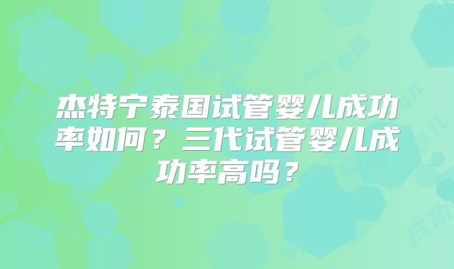 杰特宁泰国试管婴儿成功率如何？三代试管婴儿成功率高吗？
