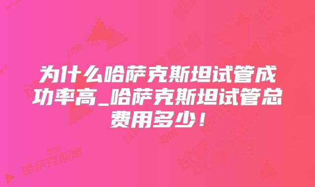 为什么哈萨克斯坦试管成功率高_哈萨克斯坦试管总费用多少!
