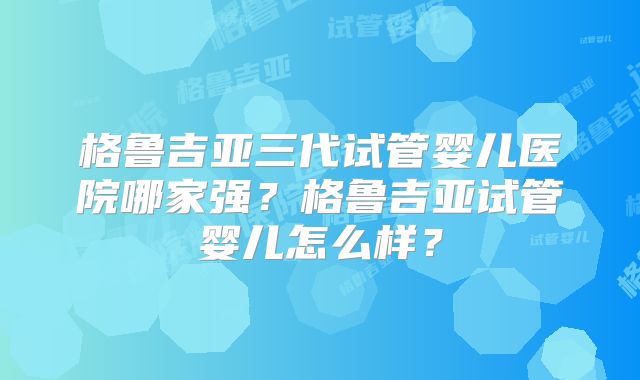 格鲁吉亚三代试管婴儿医院哪家强？格鲁吉亚试管婴儿怎么样？