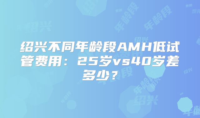 绍兴不同年龄段AMH低试管费用：25岁vs40岁差多少？