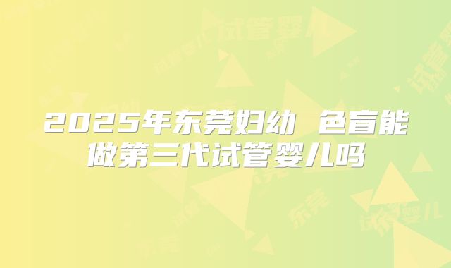 2025年东莞妇幼 色盲能做第三代试管婴儿吗