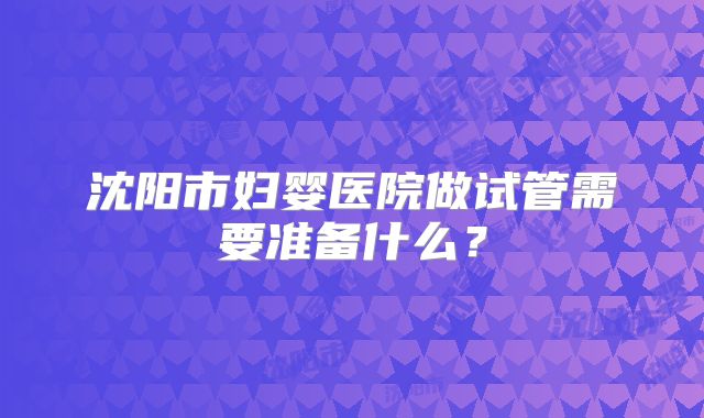 沈阳市妇婴医院做试管需要准备什么？