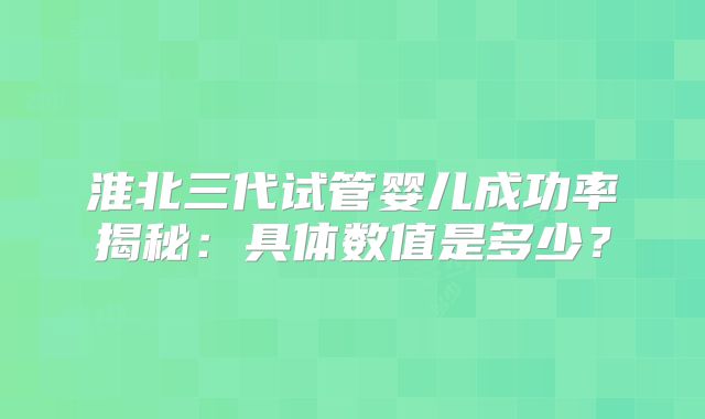 淮北三代试管婴儿成功率揭秘:具体数值是多少?