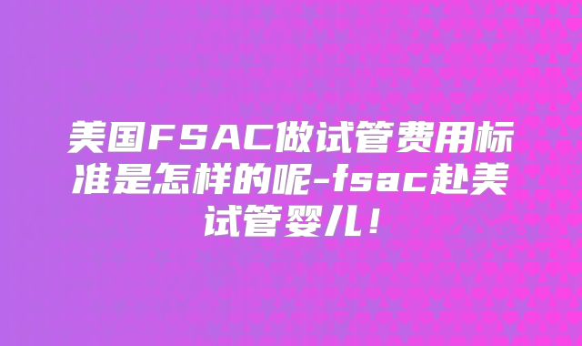 美国FSAC做试管费用标准是怎样的呢-fsac赴美试管婴儿！