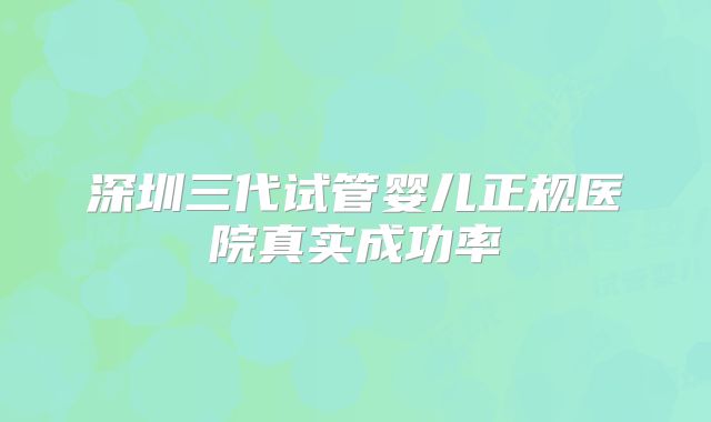深圳三代试管婴儿正规医院真实成功率