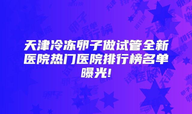 天津冷冻卵子做试管全新医院热门医院排行榜名单曝光!