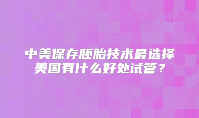 中美保存胚胎技术最选择美国有什么好处试管？