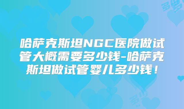 哈萨克斯坦NGC医院做试管大概需要多少钱-哈萨克斯坦做试管婴儿多少钱！