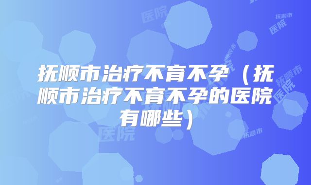 抚顺市治疗不育不孕(抚顺市治疗不育不孕的医院有哪些)