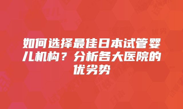 如何选择最佳日本试管婴儿机构?分析各大医院的优劣势