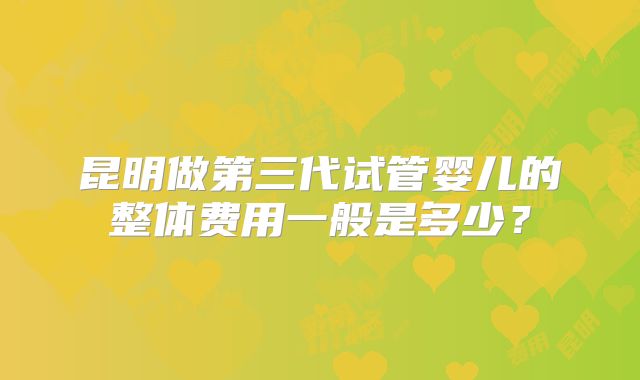 昆明做第三代试管婴儿的整体费用一般是多少？