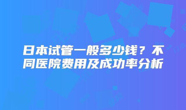日本试管一般多少钱？不同医院费用及成功率分析