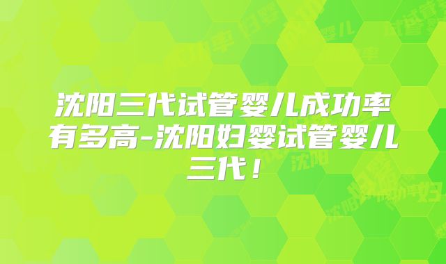 沈阳三代试管婴儿成功率有多高-沈阳妇婴试管婴儿三代！