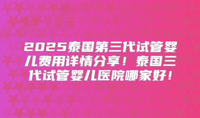 2025泰国第三代试管婴儿费用详情分享!泰国三代试管婴儿医院哪家好!