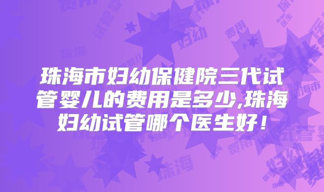 珠海市妇幼保健院三代试管婴儿的费用是多少,珠海妇幼试管哪个医生好！