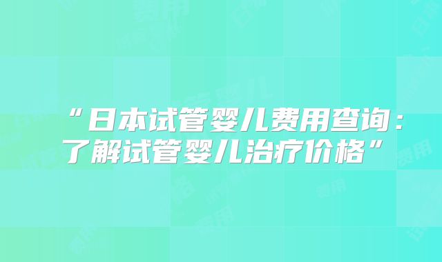 “日本试管婴儿费用查询：了解试管婴儿治疗价格”