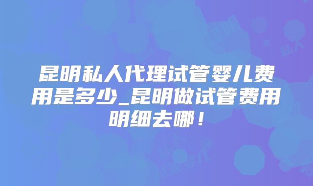 昆明私人代理试管婴儿费用是多少_昆明做试管费用明细去哪！