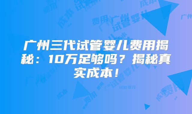 广州三代试管婴儿费用揭秘:10万足够吗?揭秘真实成本!