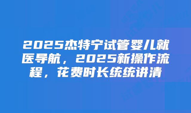2025杰特宁试管婴儿就医导航,2025新操作流程,花费时长统统讲清