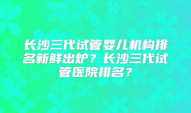 长沙三代试管婴儿机构排名新鲜出炉？长沙三代试管医院排名？