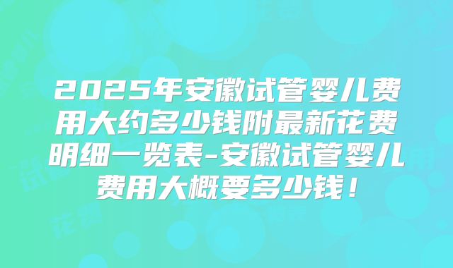 2025年安徽试管婴儿费用大约多少钱附最新花费明细一览表-安徽试管婴儿费用大概要多少钱!