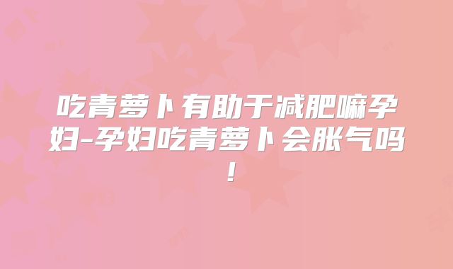 吃青萝卜有助于减肥嘛孕妇-孕妇吃青萝卜会胀气吗！