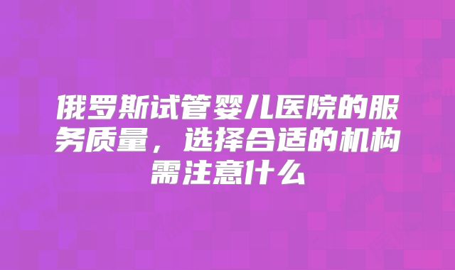 俄罗斯试管婴儿医院的服务质量，选择合适的机构需注意什么
