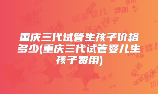 重庆三代试管生孩子价格多少(重庆三代试管婴儿生孩子费用)