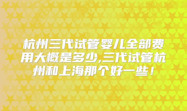 杭州三代试管婴儿全部费用大概是多少,三代试管杭州和上海那个好一些！
