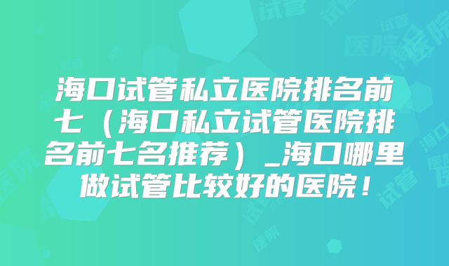 海口试管私立医院排名前七（海口私立试管医院排名前七名推荐）_海口哪里做试管比较好的医院！