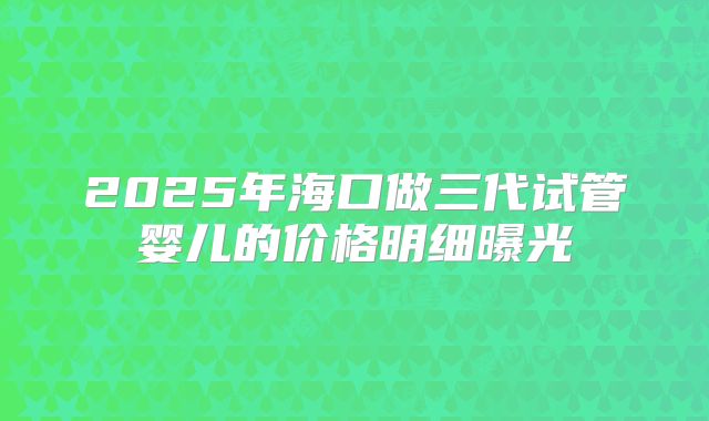 2025年海口做三代试管婴儿的价格明细曝光