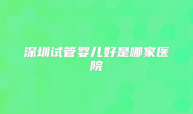 深圳试管婴儿好是哪家医院