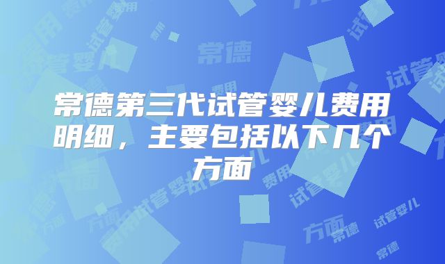 常德第三代试管婴儿费用明细，主要包括以下几个方面