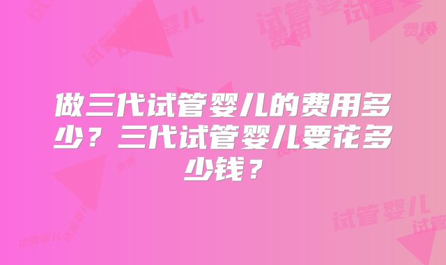做三代试管婴儿的费用多少？三代试管婴儿要花多少钱？