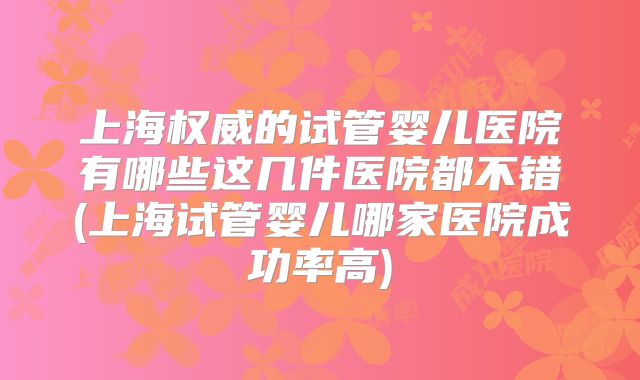 上海权威的试管婴儿医院有哪些这几件医院都不错(上海试管婴儿哪家医院成功率高)