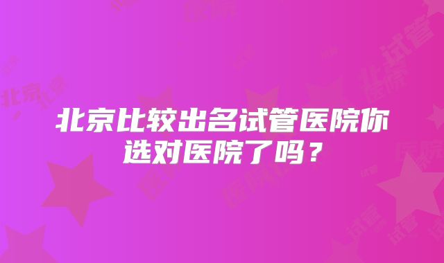 北京比较出名试管医院你选对医院了吗？