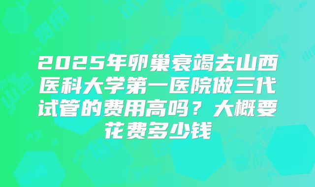 2025年卵巢衰竭去山西医科大学第一医院做三代试管的费用高吗？大概要花费多少钱