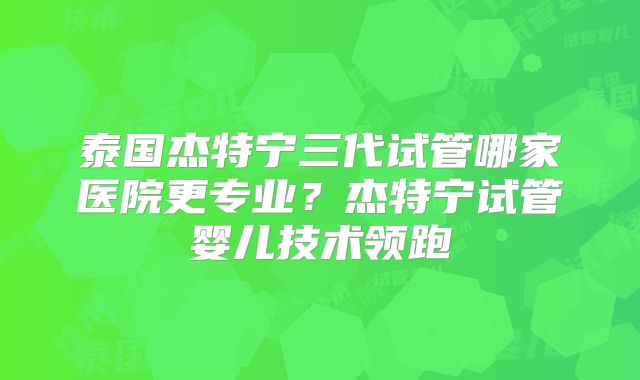 泰国杰特宁三代试管哪家医院更专业？杰特宁试管婴儿技术领跑