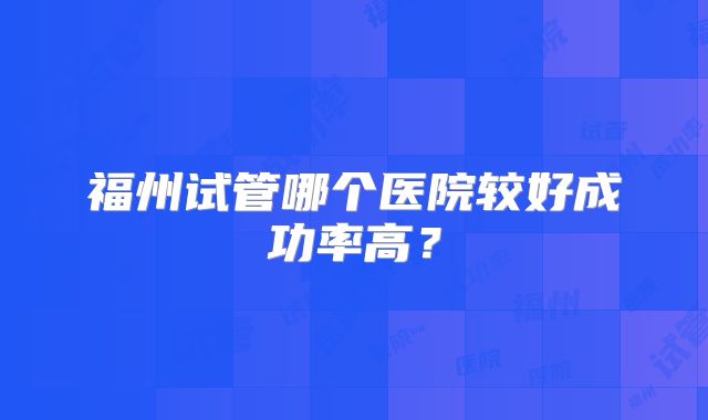 福州试管哪个医院较好成功率高？