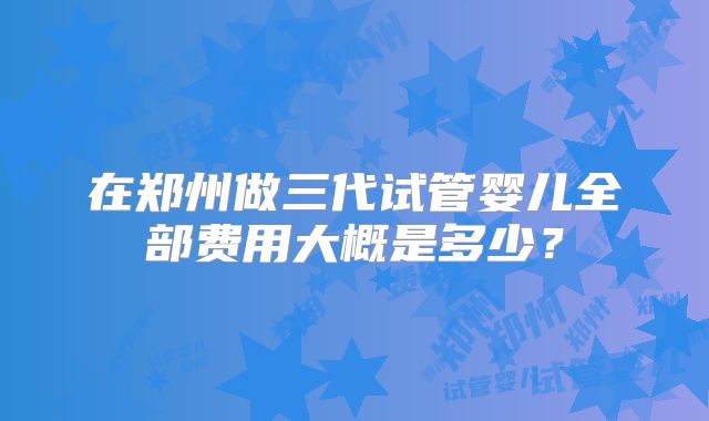 在郑州做三代试管婴儿全部费用大概是多少?