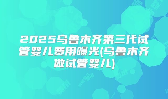 2025乌鲁木齐第三代试管婴儿费用曝光(乌鲁木齐做试管婴儿)