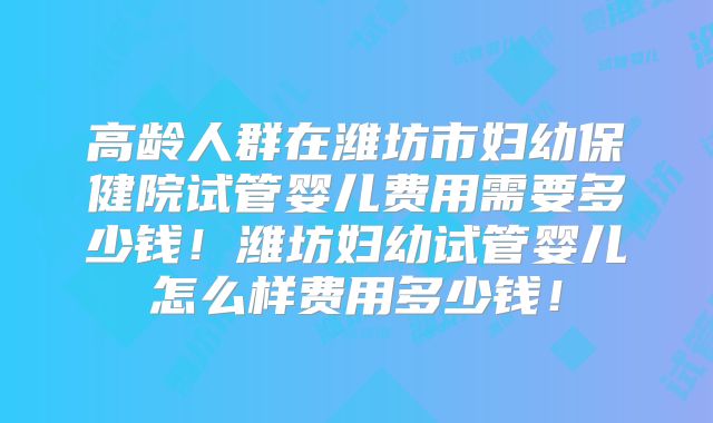 高龄人群在潍坊市妇幼保健院试管婴儿费用需要多少钱！潍坊妇幼试管婴儿怎么样费用多少钱！